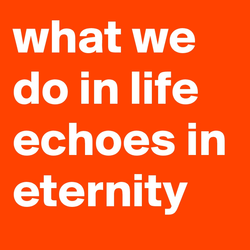what we do in life echoes in eternity