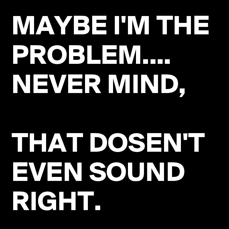 MAYBE I'M THE PROBLEM....
NEVER MIND,

THAT DOSEN'T EVEN SOUND RIGHT. 