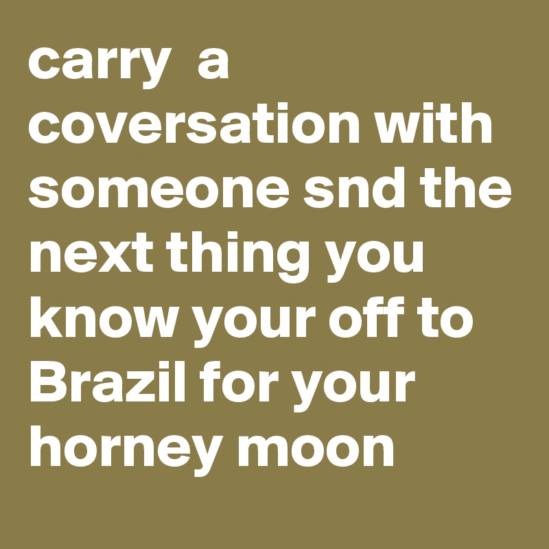 carry  a coversation with someone snd the next thing you know your off to Brazil for your horney moon