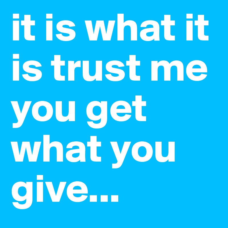 it is what it is trust me you get what you give...