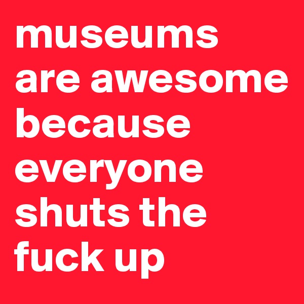 museums are awesome because everyone shuts the fuck up