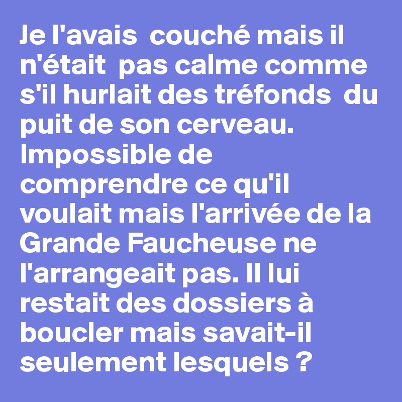 Je l'avais  couché mais il n'était  pas calme comme s'il hurlait des tréfonds  du puit de son cerveau.  Impossible de comprendre ce qu'il voulait mais l'arrivée de la Grande Faucheuse ne l'arrangeait pas. Il lui restait des dossiers à boucler mais savait-il seulement lesquels ?