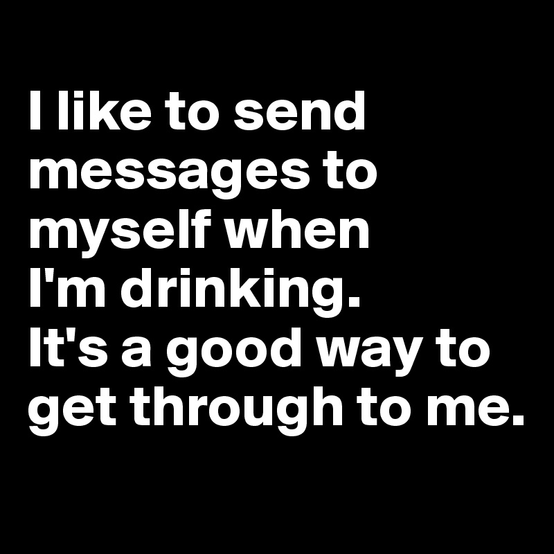
I like to send messages to myself when 
I'm drinking. 
It's a good way to get through to me. 
