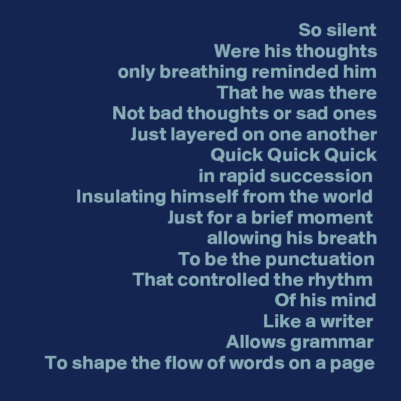 So silent
Were his thoughts
only breathing reminded him
That he was there
Not bad thoughts or sad ones
Just layered on one another
Quick Quick Quick
in rapid succession 
Insulating himself from the world 
Just for a brief moment 
allowing his breath
To be the punctuation 
That controlled the rhythm 
Of his mind
Like a writer 
Allows grammar 
To shape the flow of words on a page 