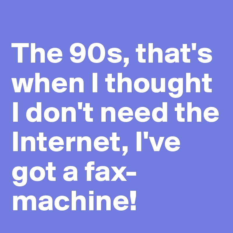 
The 90s, that's
when I thought I don't need the Internet, I've got a fax-machine!