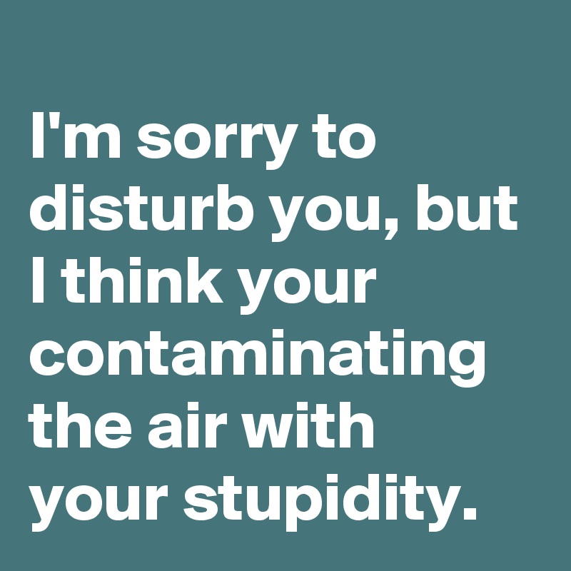 
I'm sorry to disturb you, but I think your contaminating the air with your stupidity.