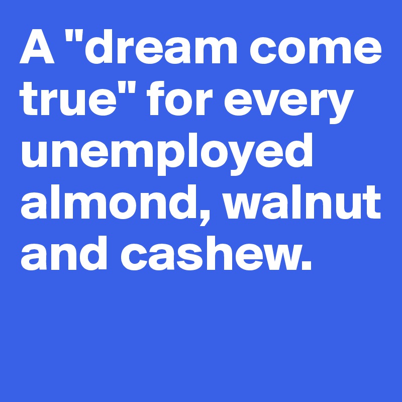 A "dream come true" for every unemployed almond, walnut and cashew.