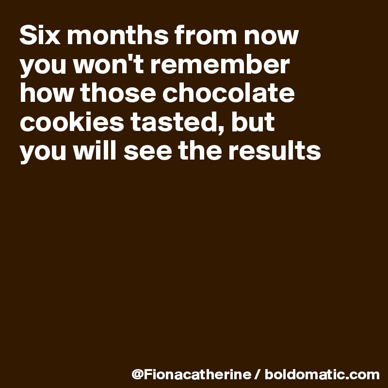 Six months from now
you won't remember
how those chocolate
cookies tasted, but
you will see the results






