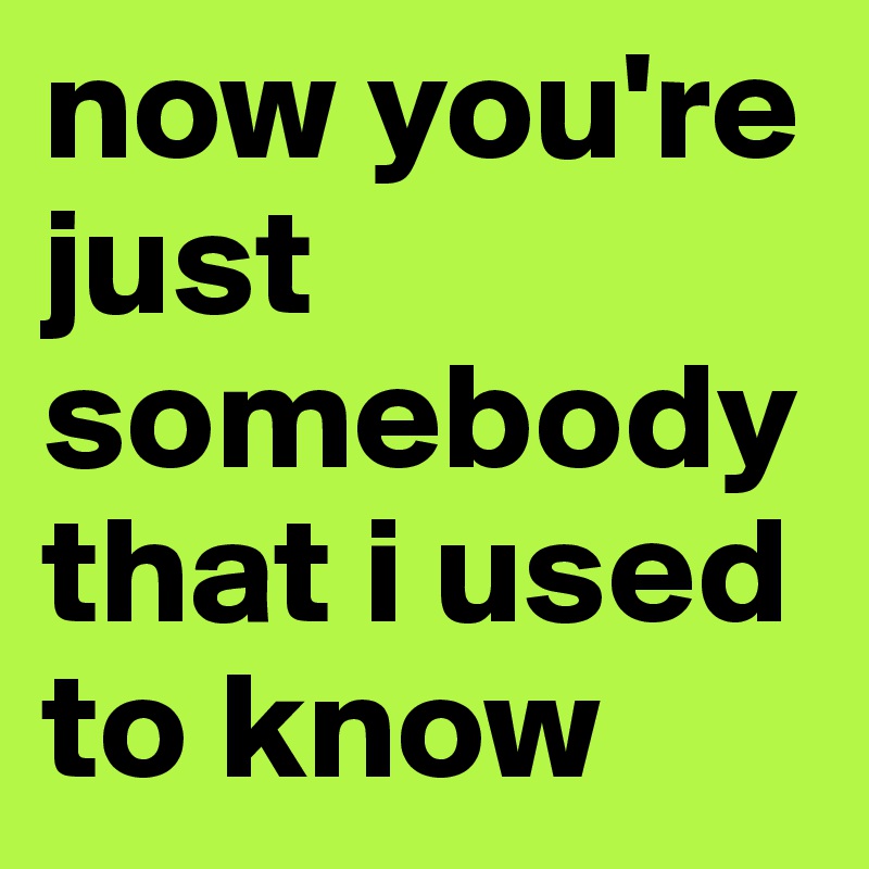 now you're just somebody that i used to know