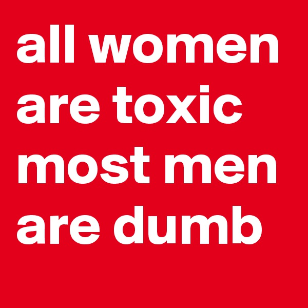 all women are toxic
most men are dumb