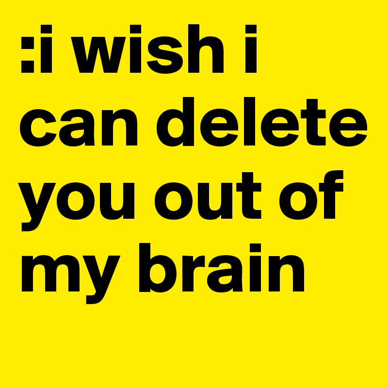 :i wish i can delete you out of my brain
