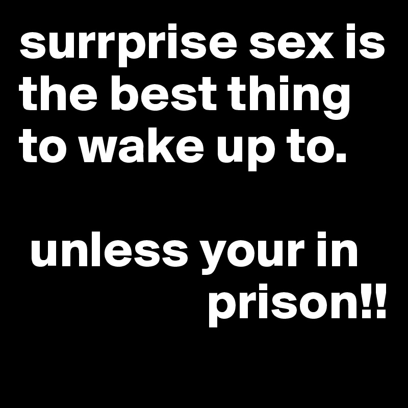 surrprise sex is the best thing to wake up to.

 unless your in
                  prison!!