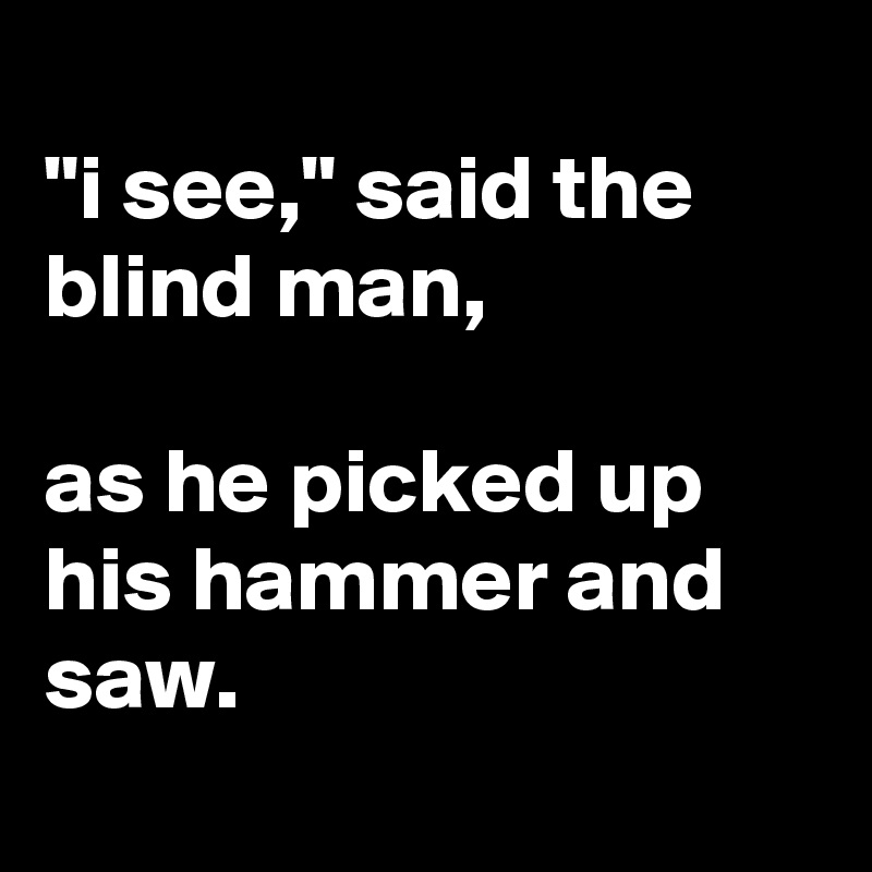 
"i see," said the blind man,

as he picked up his hammer and saw.
