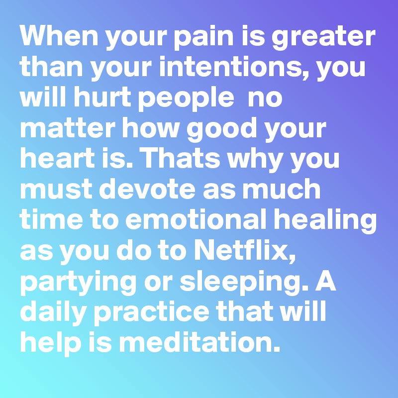 When your pain is greater than your intentions, you will hurt people  no matter how good your heart is. Thats why you must devote as much time to emotional healing as you do to Netflix, partying or sleeping. A daily practice that will help is meditation.