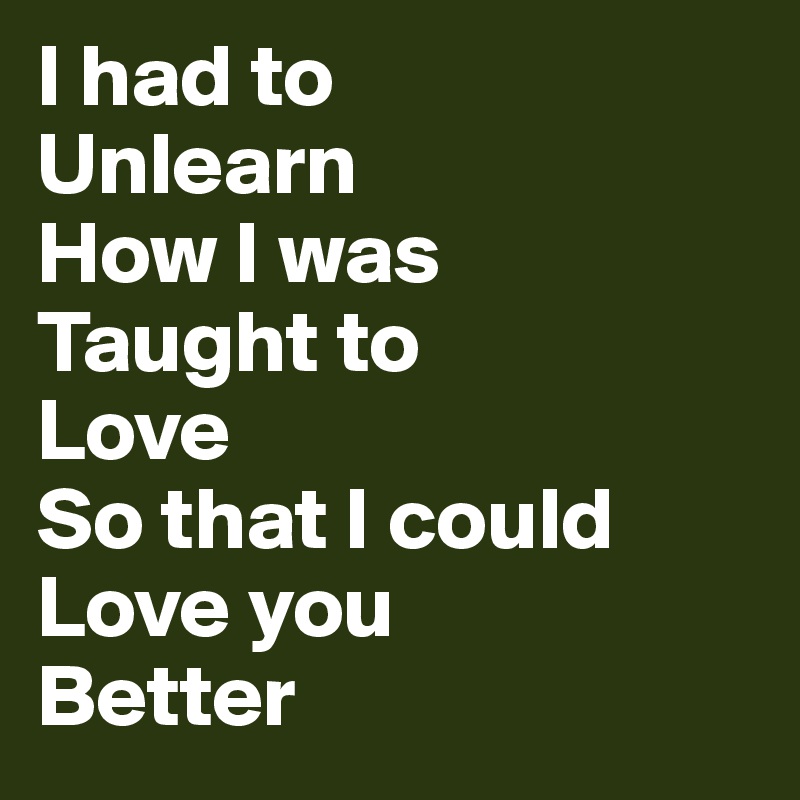 I had to
Unlearn
How I was 
Taught to
Love
So that I could
Love you 
Better