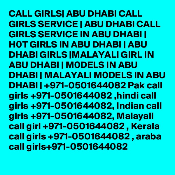 CALL GIRLS| ABU DHABI CALL GIRLS SERVICE | ABU DHABI CALL GIRLS SERVICE IN ABU DHABI | H0T GIRLS IN ABU DHABI | ABU DHABI GIRLS |MALAYALI GIRL IN ABU DHABI | M0DELS IN ABU DHABI | MALAYALI M0DELS IN ABU DHABI | +971-0501644082 Pak call girls +971-0501644082 ,hindi call girls +971-0501644082, Indian call girls +971-0501644082, Malayali call girl +971-0501644082 , Kerala call girls +971-0501644082 , araba call girls+971-0501644082