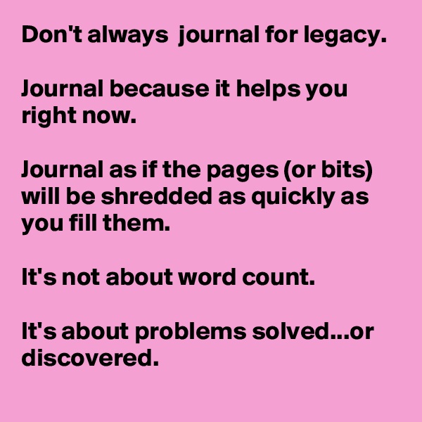 Don't always  journal for legacy. 

Journal because it helps you right now. 

Journal as if the pages (or bits) will be shredded as quickly as you fill them. 

It's not about word count.

It's about problems solved...or discovered.
