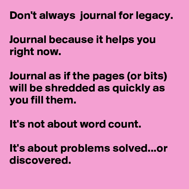 Don't always  journal for legacy. 

Journal because it helps you right now. 

Journal as if the pages (or bits) will be shredded as quickly as you fill them. 

It's not about word count.

It's about problems solved...or discovered.