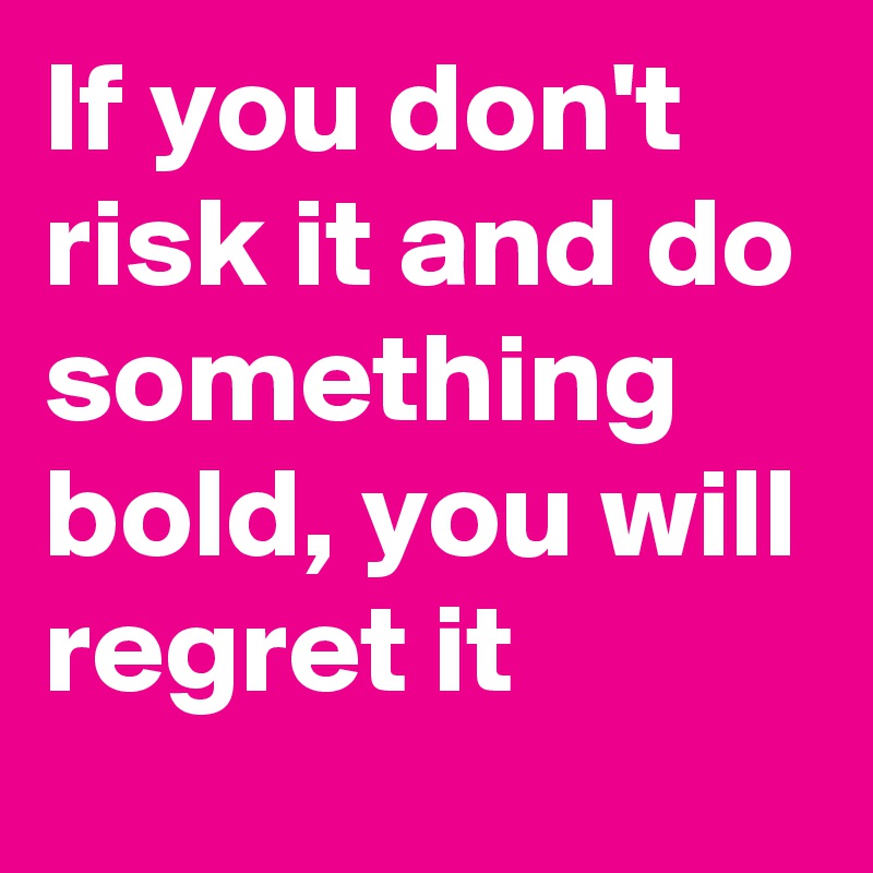 If you don't risk it and do something bold, you will regret it