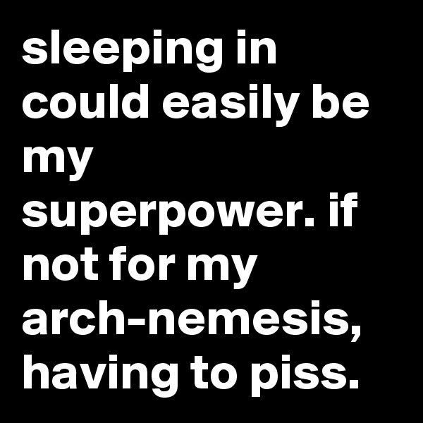 sleeping in could easily be my superpower. if not for my arch-nemesis, having to piss.