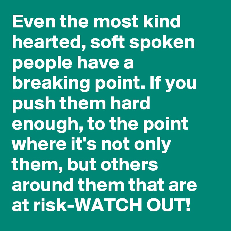 Even the most kind hearted, soft spoken people have a breaking point. If you push them hard enough, to the point where it's not only them, but others around them that are at risk-WATCH OUT!