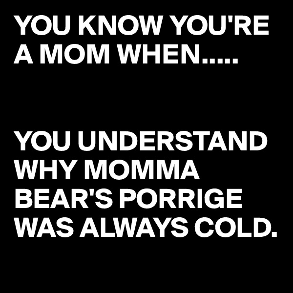 YOU KNOW YOU'RE A MOM WHEN.....


YOU UNDERSTAND WHY MOMMA BEAR'S PORRIGE WAS ALWAYS COLD.