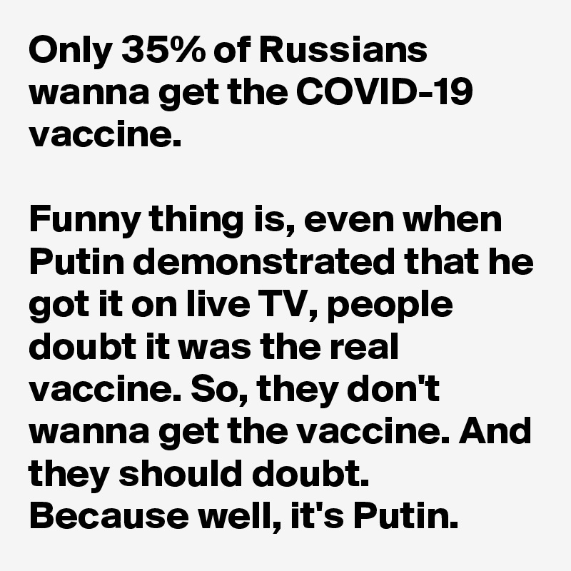 Only 35% of Russians wanna get the COVID-19 vaccine.

Funny thing is, even when Putin demonstrated that he got it on live TV, people doubt it was the real vaccine. So, they don't wanna get the vaccine. And they should doubt. Because well, it's Putin. 