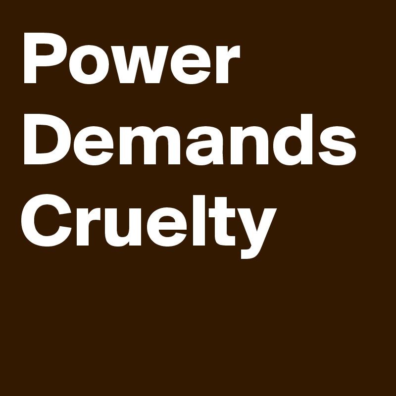 Power 
Demands
Cruelty