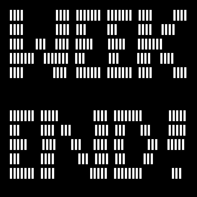 ||||           ||||  |||||||  |||||||  ||||       ||||
||||           ||||  |||       |||       ||||   ||||
||||    |||   ||||  |||||     |||||    |||||||
|||||||   |||||||  |||        |||      ||||   ||||
||||          ||||   |||||||  |||||||  ||||       ||||


|||||||  |||||            ||||  ||||||||         |||||
|||       ||||  |||        ||||  |||     |||      |||||
|||||     ||||     |||    ||||  |||        |||   |||||
|||       ||||        |||  ||||  |||      |||
|||||||  ||||            |||||  ||||||||          |||