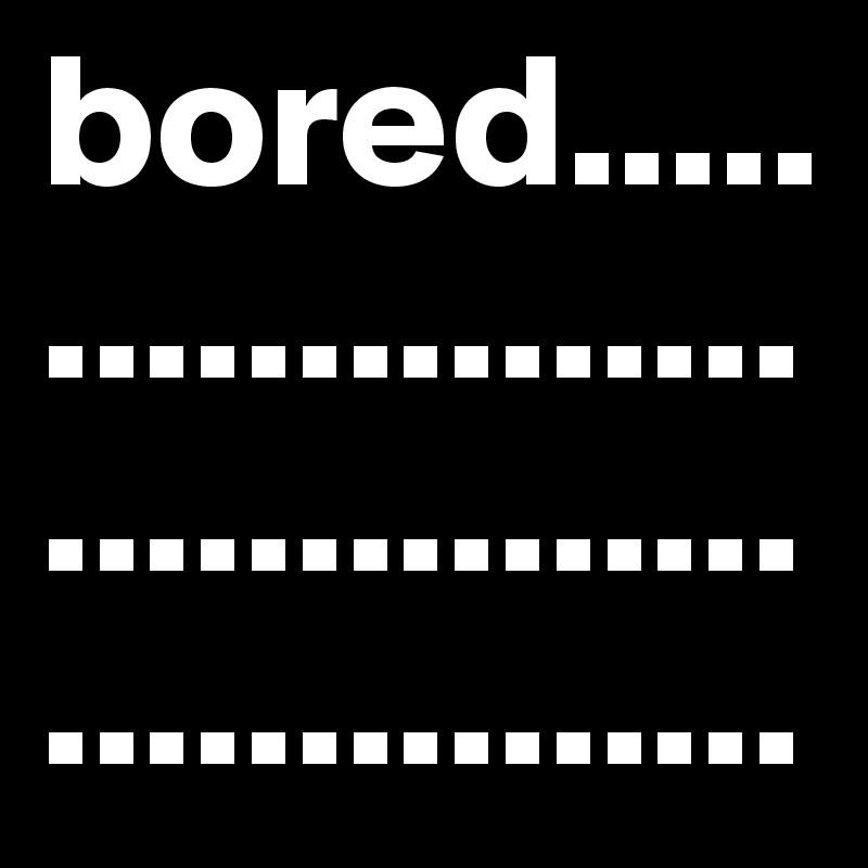 bored..................................................