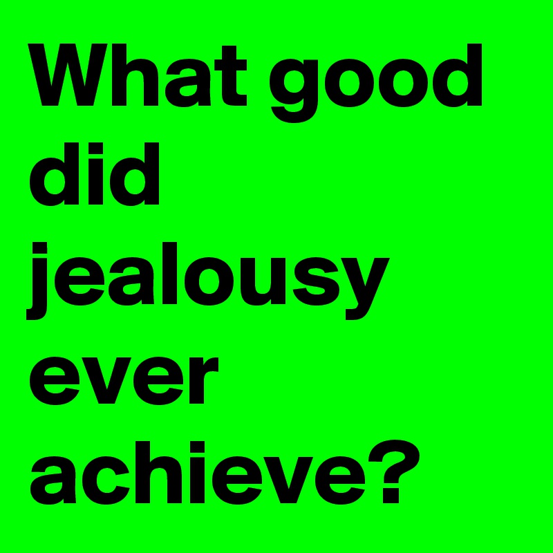 What good did jealousy ever achieve?