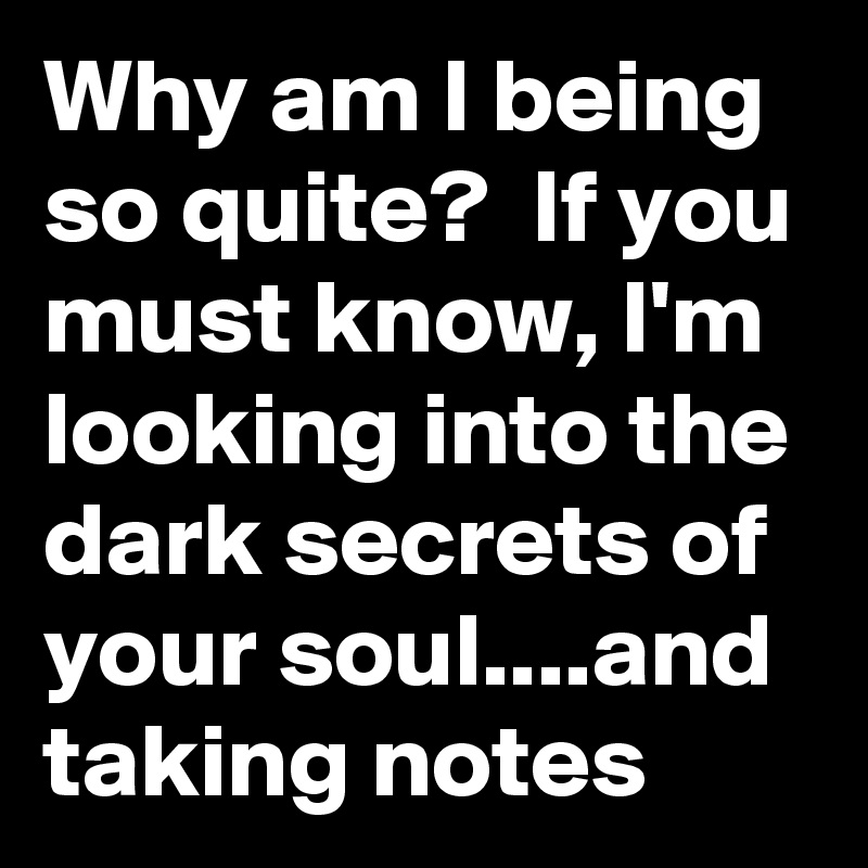Why am I being so quite?  If you must know, I'm looking into the dark secrets of your soul....and taking notes