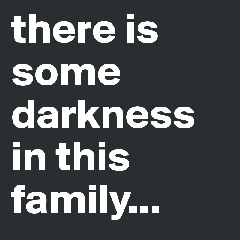 there is some darkness in this family...