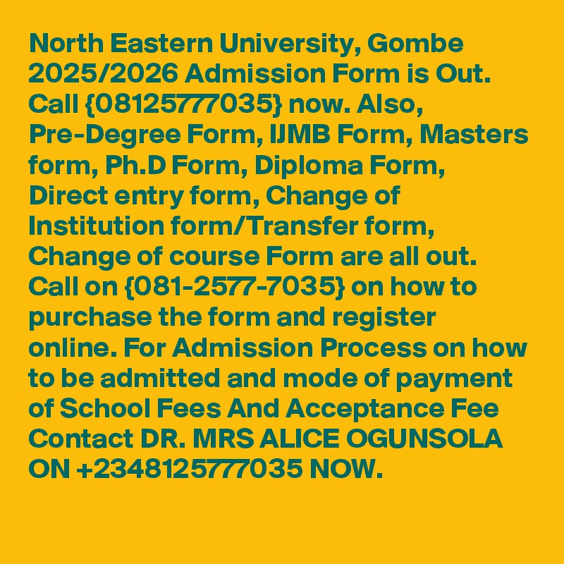 North Eastern University, Gombe 2025/2026 Admission Form is Out. Call {08125777035} now. Also, Pre-Degree Form, IJMB Form, Masters form, Ph.D Form, Diploma Form, Direct entry form, Change of Institution form/Transfer form, Change of course Form are all out. Call on {081-2577-7035} on how to purchase the form and register online. For Admission Process on how to be admitted and mode of payment of School Fees And Acceptance Fee Contact DR. MRS ALICE OGUNSOLA ON +2348125777035 NOW.
