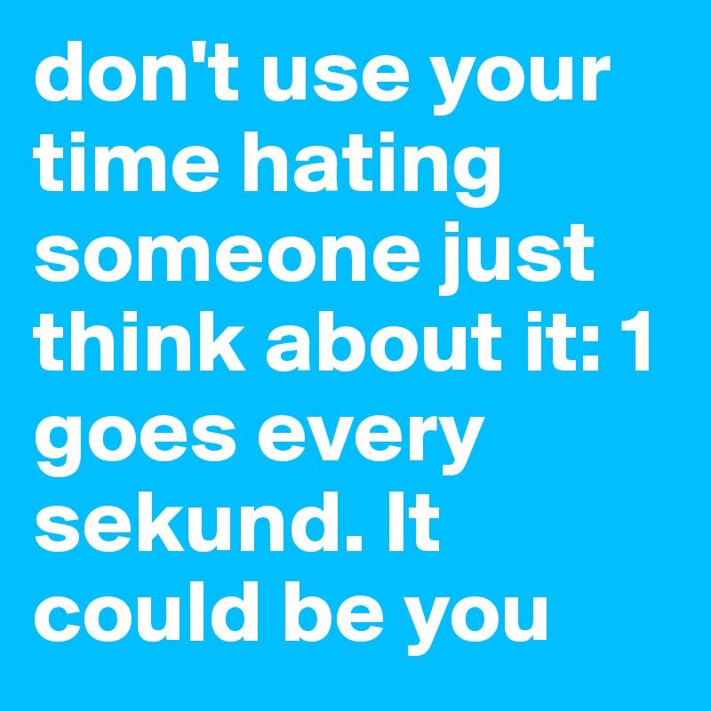 don't use your time hating someone just think about it: 1 goes every sekund. It could be you 