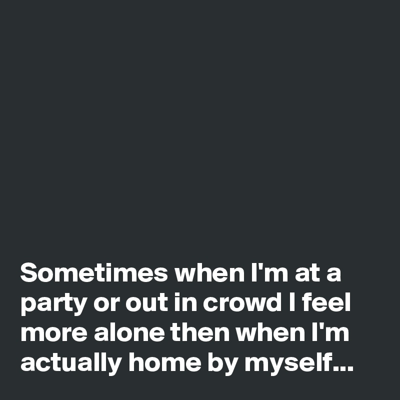 







Sometimes when I'm at a party or out in crowd I feel more alone then when I'm actually home by myself...
