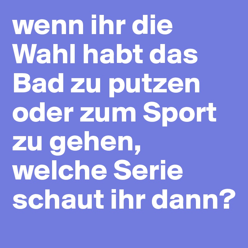 wenn ihr die Wahl habt das Bad zu putzen oder zum Sport zu gehen, welche Serie schaut ihr dann?