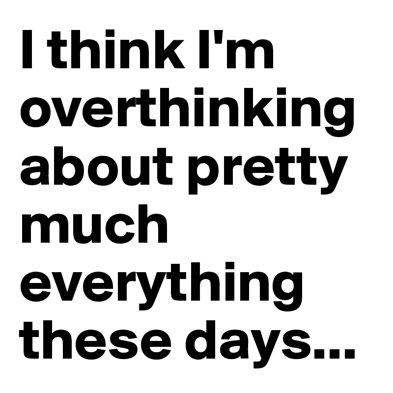 I think I'm overthinking about pretty much everything these days...