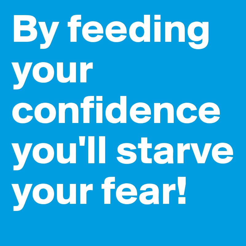 By feeding your confidence you'll starve your fear!