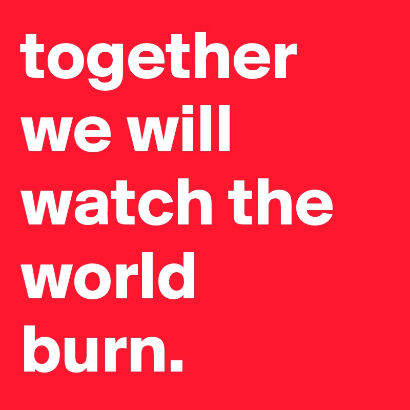 together we will watch the world burn.