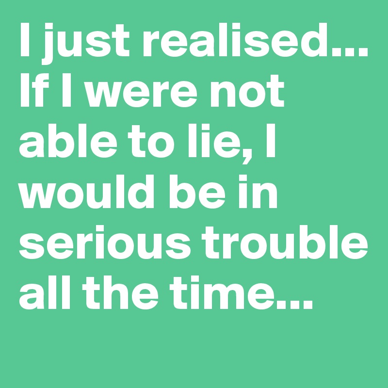 I just realised...
If I were not able to lie, I would be in serious trouble all the time...