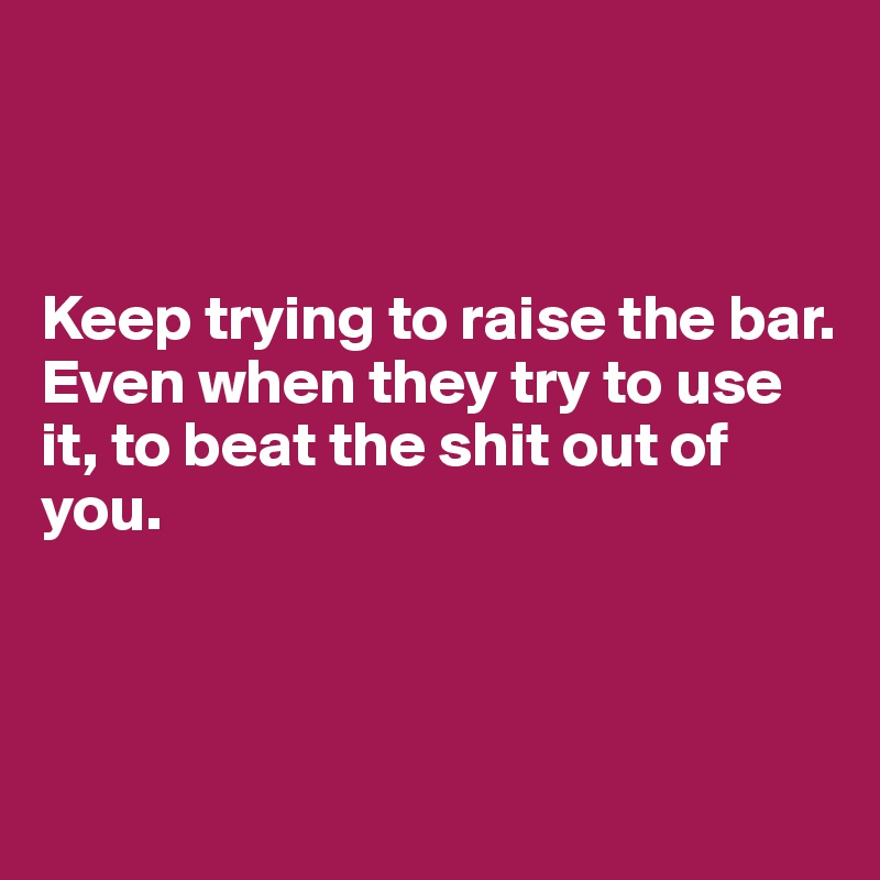 



Keep trying to raise the bar. 
Even when they try to use it, to beat the shit out of you.



