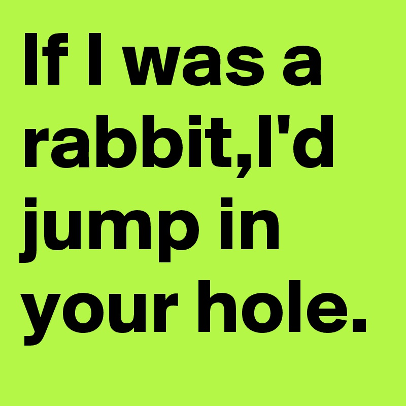 If I was a rabbit,I'd jump in your hole.