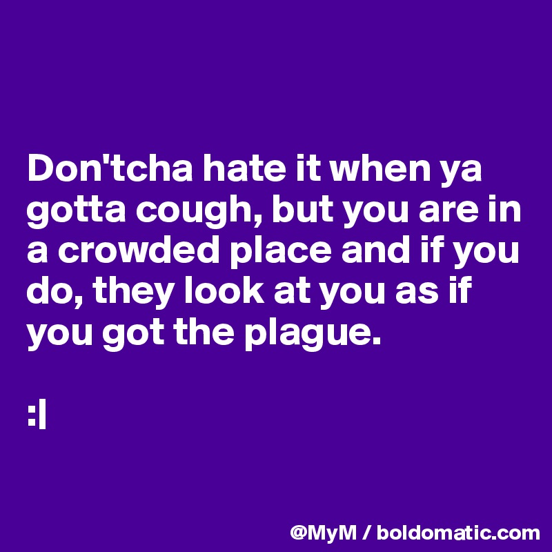 


Don'tcha hate it when ya gotta cough, but you are in a crowded place and if you do, they look at you as if you got the plague.                

:|

