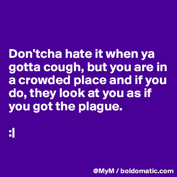 


Don'tcha hate it when ya gotta cough, but you are in a crowded place and if you do, they look at you as if you got the plague.                

:|

