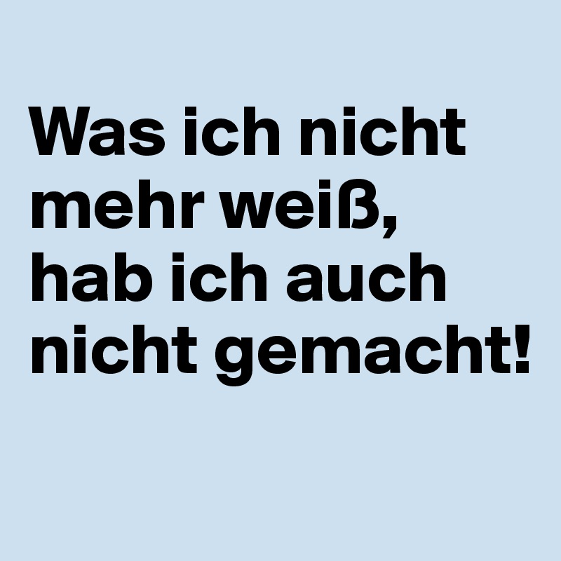 
Was ich nicht mehr weiß, hab ich auch nicht gemacht! 
