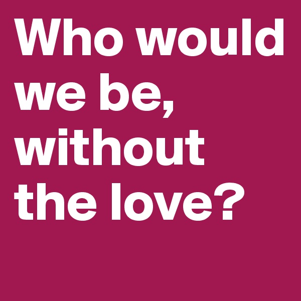 Who would we be, without the love?