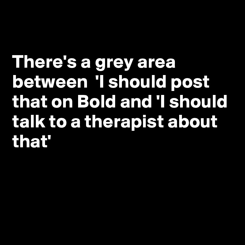 

There's a grey area between  'I should post that on Bold and 'I should talk to a therapist about that'



