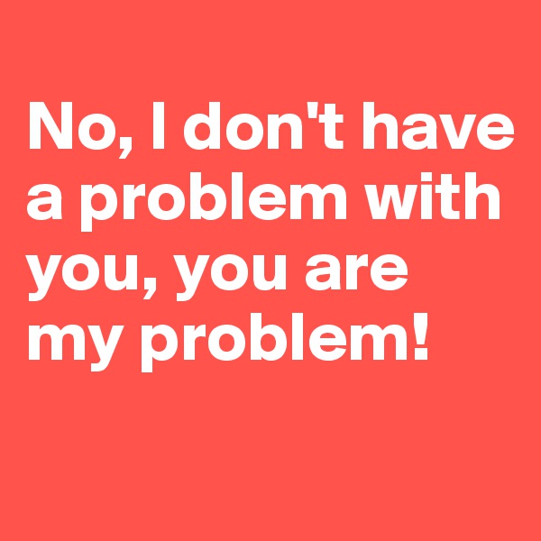 
No, I don't have a problem with you, you are my problem!
