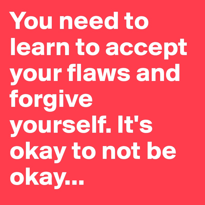 You need to learn to accept your flaws and forgive yourself. It's okay to not be okay...